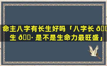 命主八字有长生好吗「八字长 🕊 生 🕷 是不是生命力最旺盛」